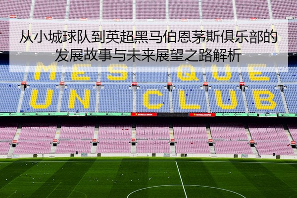 从小城球队到英超黑马伯恩茅斯俱乐部的发展故事与未来展望之路解析