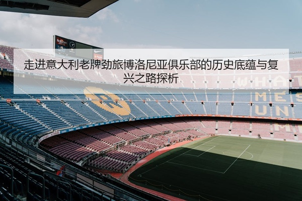 走进意大利老牌劲旅博洛尼亚俱乐部的历史底蕴与复兴之路探析