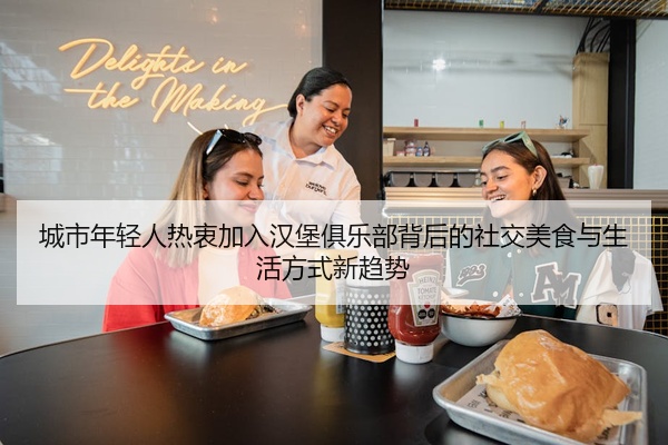 城市年轻人热衷加入汉堡俱乐部背后的社交美食与生活方式新趋势