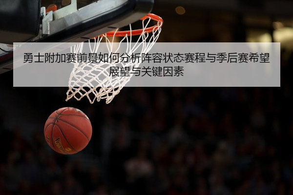 勇士附加赛前景如何分析阵容状态赛程与季后赛希望展望与关键因素
