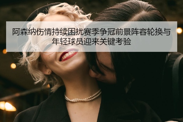 阿森纳伤情持续困扰赛季争冠前景阵容轮换与年轻球员迎来关键考验