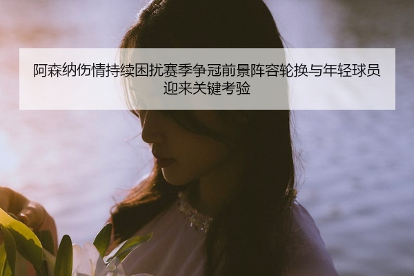 阿森纳伤情持续困扰赛季争冠前景阵容轮换与年轻球员迎来关键考验