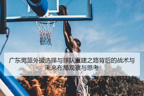 广东男篮外援选择与球队重建之路背后的战术与未来布局观察与思考