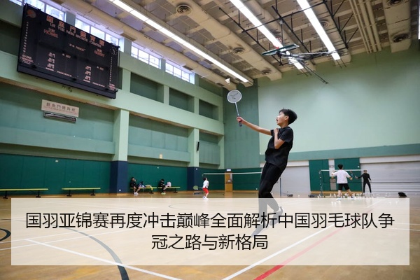 国羽亚锦赛再度冲击巅峰全面解析中国羽毛球队争冠之路与新格局