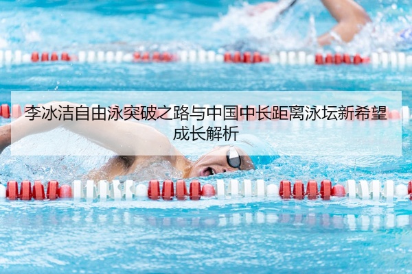 李冰洁自由泳突破之路与中国中长距离泳坛新希望成长解析