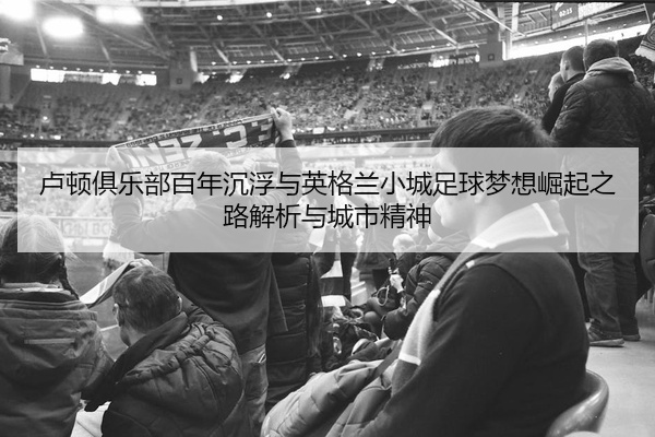 卢顿俱乐部百年沉浮与英格兰小城足球梦想崛起之路解析与城市精神