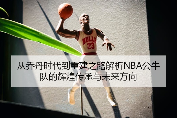 从乔丹时代到重建之路解析NBA公牛队的辉煌传承与未来方向