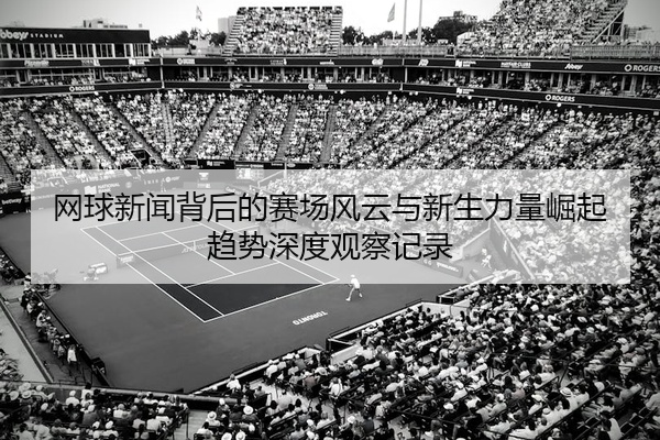 网球新闻背后的赛场风云与新生力量崛起趋势深度观察记录