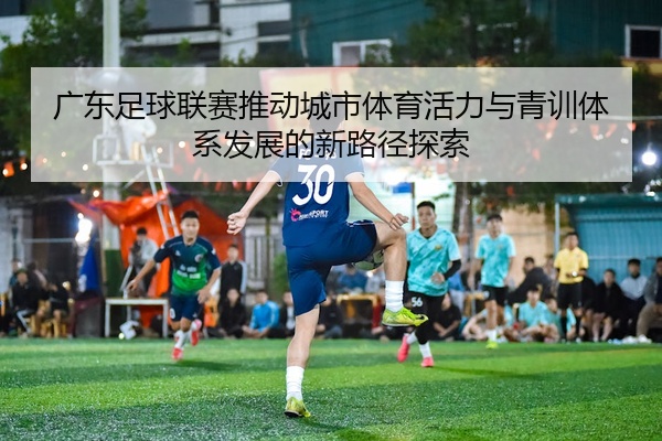 广东足球联赛推动城市体育活力与青训体系发展的新路径探索