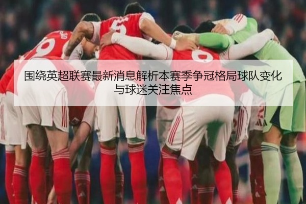 围绕英超联赛最新消息解析本赛季争冠格局球队变化与球迷关注焦点
